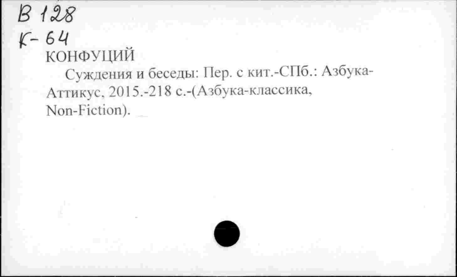 ﻿в ш
г- 64
КОНФУЦИЙ
Суждения и беседы: Пер. с кит.-СПб.: Азбука-
Аттикус, 2015.-218 с.-(Азбука-классика, Non-Fiction).